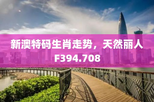 新澳特码生肖走势，天然丽人F394.708