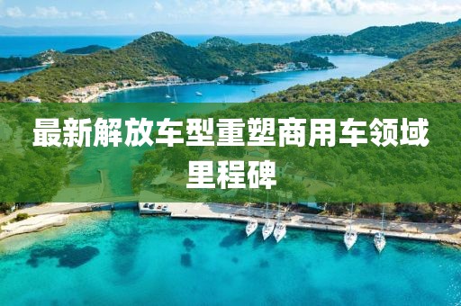 最新解放车型重塑商用车领域里程碑