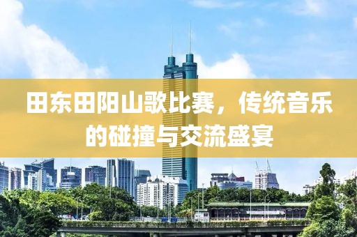 田东田阳山歌比赛，传统音乐的碰撞与交流盛宴