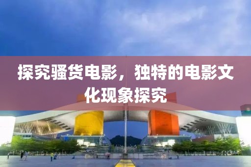 探究骚货电影，独特的电影文化现象探究