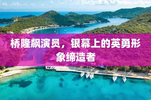 桥隆飙演员，银幕上的英勇形象缔造者