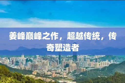 姜峰巅峰之作，超越传统，传奇塑造者