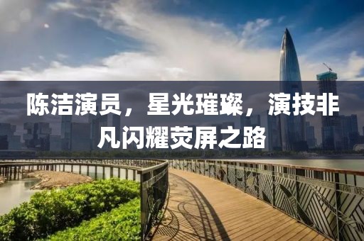 陈洁演员，星光璀璨，演技非凡闪耀荧屏之路