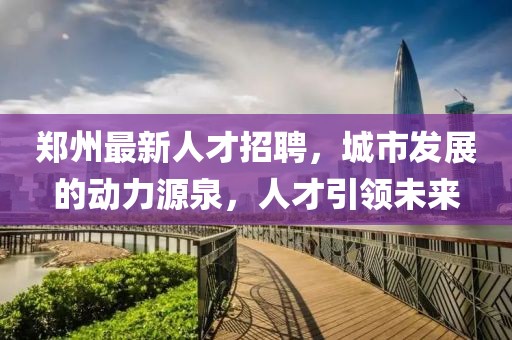 郑州最新人才招聘，城市发展的动力源泉，人才引领未来