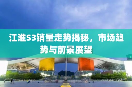 江淮S3销量走势揭秘，市场趋势与前景展望