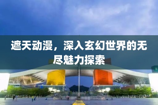 遮天动漫，深入玄幻世界的无尽魅力探索
