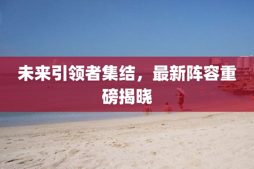 未来引领者集结，最新阵容重磅揭晓
