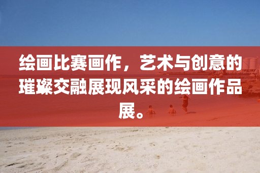 绘画比赛画作，艺术与创意的璀璨交融展现风采的绘画作品展。