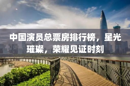 中国演员总票房排行榜，星光璀璨，荣耀见证时刻