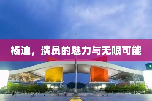 杨迪，演员的魅力与无限可能