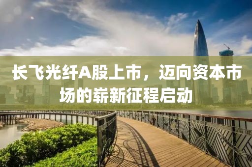 长飞光纤A股上市，迈向资本市场的崭新征程启动
