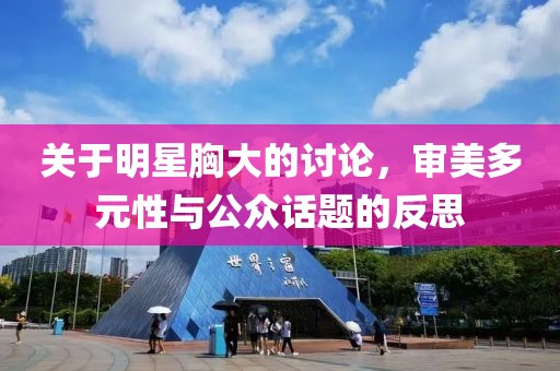 关于明星胸大的讨论，审美多元性与公众话题的反思