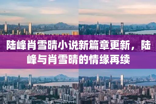 陆峰肖雪晴小说新篇章更新，陆峰与肖雪晴的情缘再续