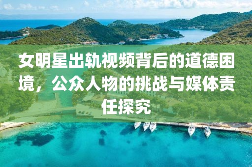 女明星出轨视频背后的道德困境，公众人物的挑战与媒体责任探究