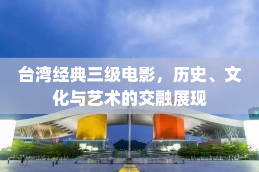 台湾经典三级电影，历史、文化与艺术的交融展现