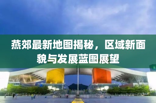 燕郊最新地图揭秘，区域新面貌与发展蓝图展望