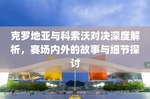 克罗地亚与科索沃对决深度解析，赛场内外的故事与细节探讨