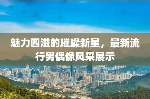 魅力四溢的璀璨新星，最新流行男偶像风采展示