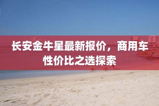 长安金牛星最新报价，商用车性价比之选探索