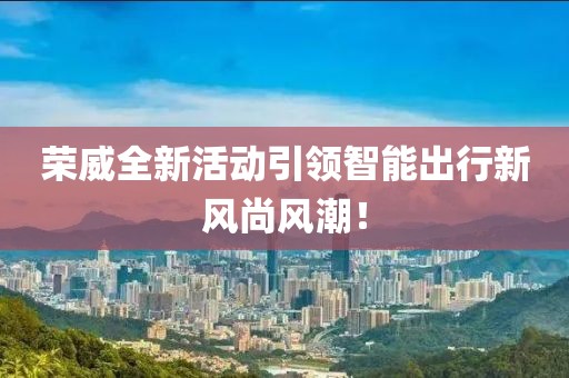 荣威全新活动引领智能出行新风尚风潮！