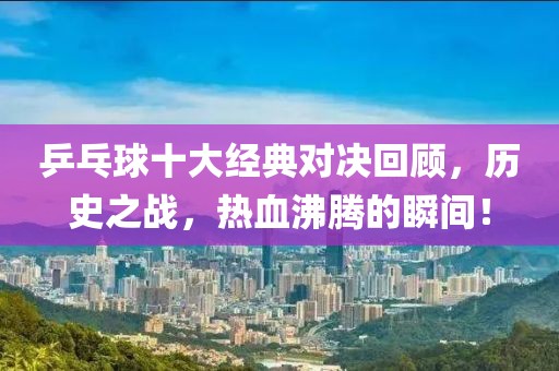 乒乓球十大经典对决回顾，历史之战，热血沸腾的瞬间！