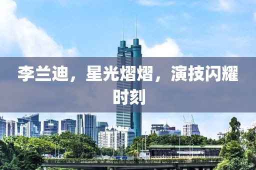李兰迪，星光熠熠，演技闪耀时刻