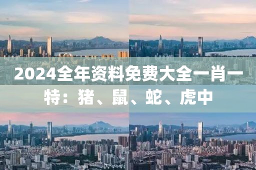 2024全年资料免费大全一肖一特：猪、鼠、蛇、虎中