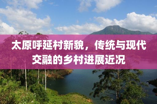 太原呼延村新貌，传统与现代交融的乡村进展近况