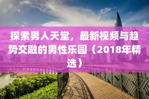 探索男人天堂，最新视频与趋势交融的男性乐园（2018年精选）