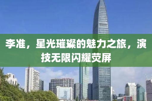李准，星光璀璨的魅力之旅，演技无限闪耀荧屏