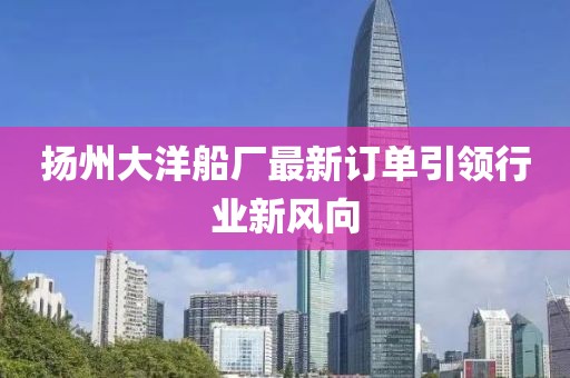 扬州大洋船厂最新订单引领行业新风向