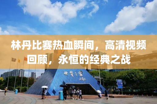 林丹比赛热血瞬间，高清视频回顾，永恒的经典之战