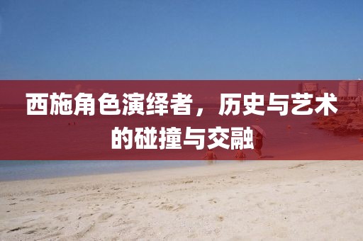 西施角色演绎者，历史与艺术的碰撞与交融
