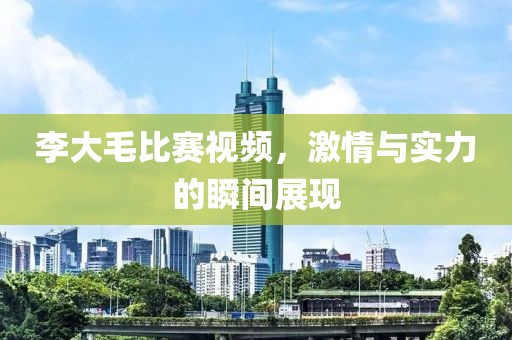 李大毛比赛视频，激情与实力的瞬间展现