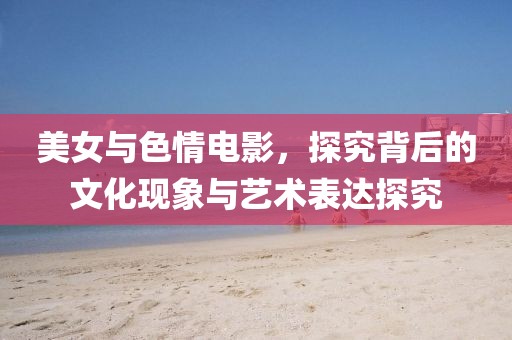 美女与色情电影，探究背后的文化现象与艺术表达探究