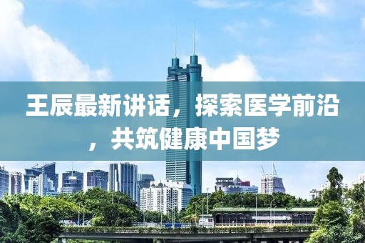 王辰最新讲话，探索医学前沿，共筑健康中国梦