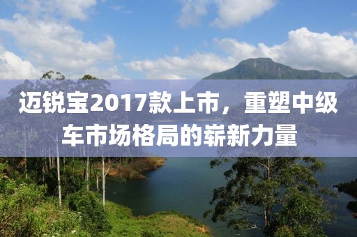 迈锐宝2017款上市，重塑中级车市场格局的崭新力量