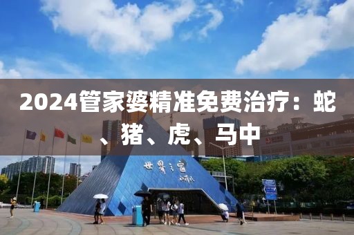 2024管家婆精准免费治疗：蛇、猪、虎、马中