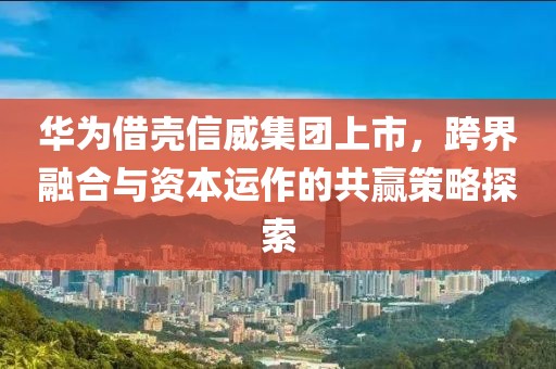 华为借壳信威集团上市，跨界融合与资本运作的共赢策略探索