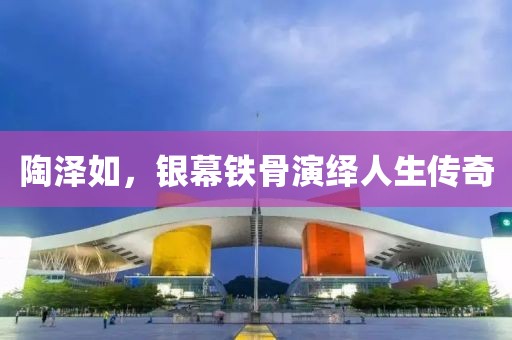 陶泽如，银幕铁骨演绎人生传奇