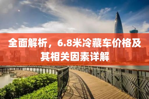 全面解析，6.8米冷藏车价格及其相关因素详解