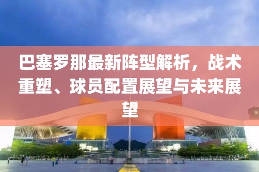 巴塞罗那最新阵型解析，战术重塑、球员配置展望与未来展望