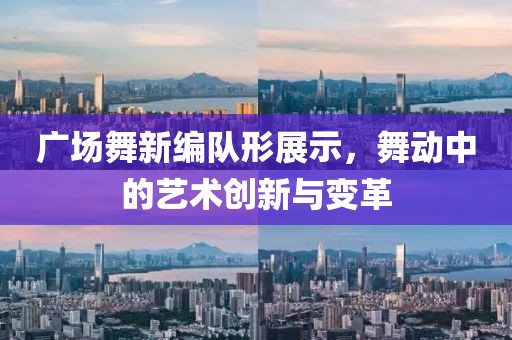 广场舞新编队形展示，舞动中的艺术创新与变革