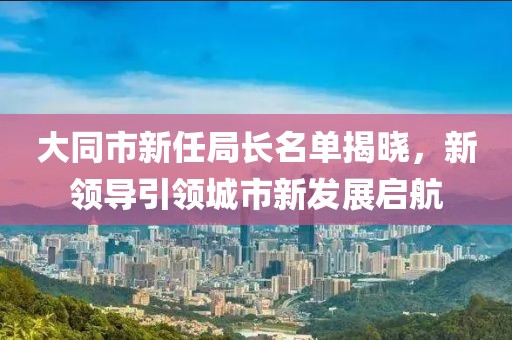 大同市新任局长名单揭晓，新领导引领城市新发展启航