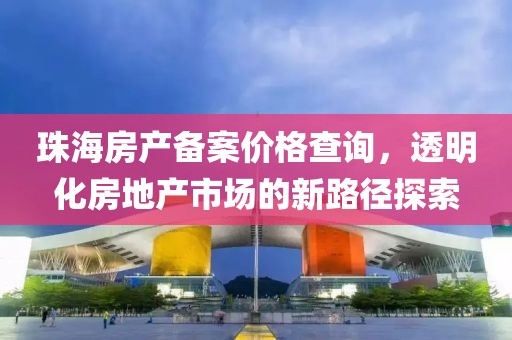 珠海房产备案价格查询，透明化房地产市场的新路径探索