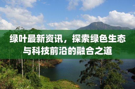 绿叶最新资讯，探索绿色生态与科技前沿的融合之道