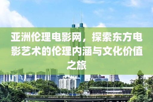 亚洲伦理电影网，探索东方电影艺术的伦理内涵与文化价值之旅