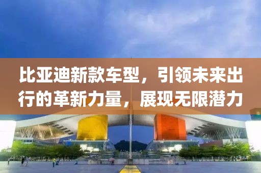 比亚迪新款车型，引领未来出行的革新力量，展现无限潜力