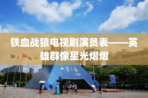 铁血战狼电视剧演员表——英雄群像星光熠熠