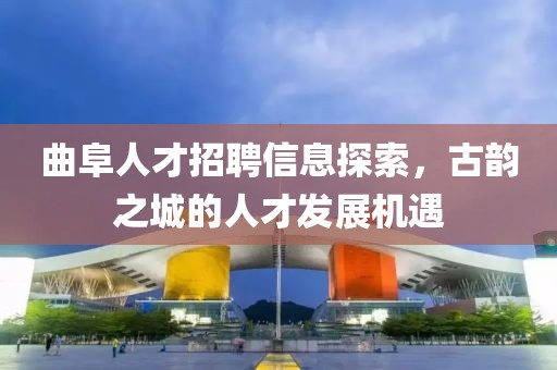 曲阜人才招聘信息探索，古韵之城的人才发展机遇